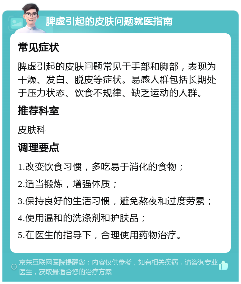 脾虚引起的皮肤问题就医指南 常见症状 脾虚引起的皮肤问题常见于手部和脚部，表现为干燥、发白、脱皮等症状。易感人群包括长期处于压力状态、饮食不规律、缺乏运动的人群。 推荐科室 皮肤科 调理要点 1.改变饮食习惯，多吃易于消化的食物； 2.适当锻炼，增强体质； 3.保持良好的生活习惯，避免熬夜和过度劳累； 4.使用温和的洗涤剂和护肤品； 5.在医生的指导下，合理使用药物治疗。