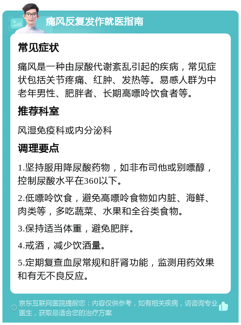 痛风反复发作就医指南 常见症状 痛风是一种由尿酸代谢紊乱引起的疾病，常见症状包括关节疼痛、红肿、发热等。易感人群为中老年男性、肥胖者、长期高嘌呤饮食者等。 推荐科室 风湿免疫科或内分泌科 调理要点 1.坚持服用降尿酸药物，如非布司他或别嘌醇，控制尿酸水平在360以下。 2.低嘌呤饮食，避免高嘌呤食物如内脏、海鲜、肉类等，多吃蔬菜、水果和全谷类食物。 3.保持适当体重，避免肥胖。 4.戒酒，减少饮酒量。 5.定期复查血尿常规和肝肾功能，监测用药效果和有无不良反应。