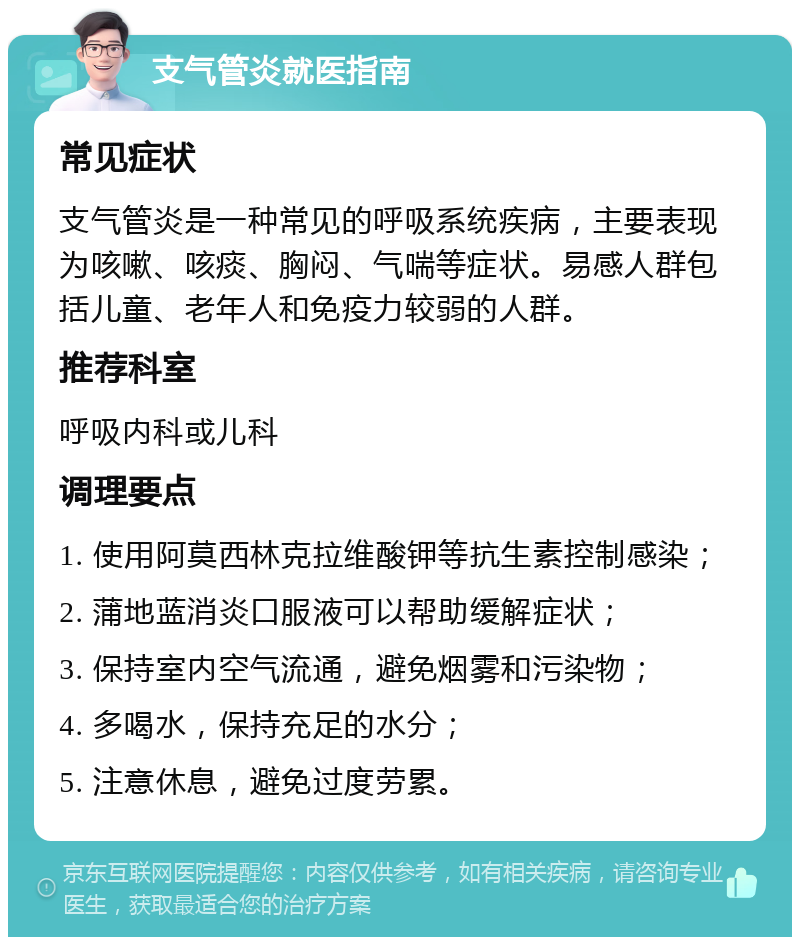 支气管炎就医指南 常见症状 支气管炎是一种常见的呼吸系统疾病，主要表现为咳嗽、咳痰、胸闷、气喘等症状。易感人群包括儿童、老年人和免疫力较弱的人群。 推荐科室 呼吸内科或儿科 调理要点 1. 使用阿莫西林克拉维酸钾等抗生素控制感染； 2. 蒲地蓝消炎口服液可以帮助缓解症状； 3. 保持室内空气流通，避免烟雾和污染物； 4. 多喝水，保持充足的水分； 5. 注意休息，避免过度劳累。