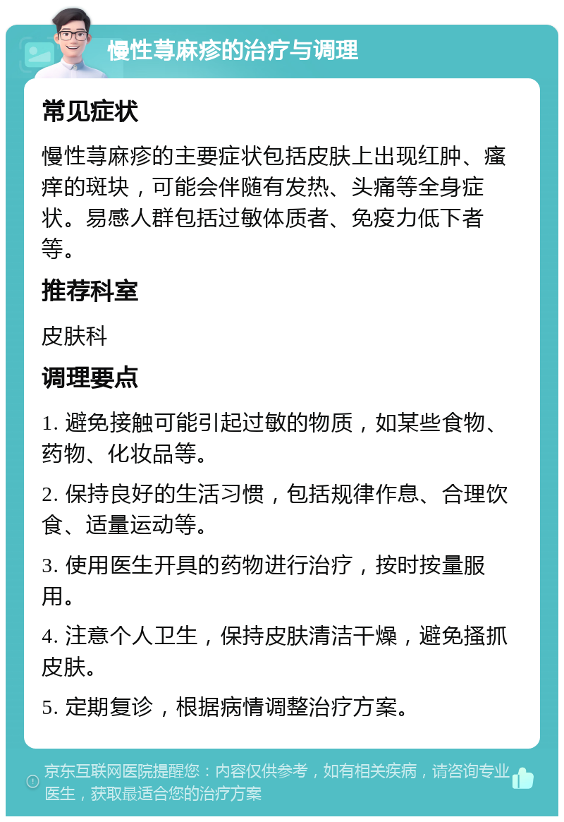 慢性荨麻疹的治疗与调理 常见症状 慢性荨麻疹的主要症状包括皮肤上出现红肿、瘙痒的斑块，可能会伴随有发热、头痛等全身症状。易感人群包括过敏体质者、免疫力低下者等。 推荐科室 皮肤科 调理要点 1. 避免接触可能引起过敏的物质，如某些食物、药物、化妆品等。 2. 保持良好的生活习惯，包括规律作息、合理饮食、适量运动等。 3. 使用医生开具的药物进行治疗，按时按量服用。 4. 注意个人卫生，保持皮肤清洁干燥，避免搔抓皮肤。 5. 定期复诊，根据病情调整治疗方案。