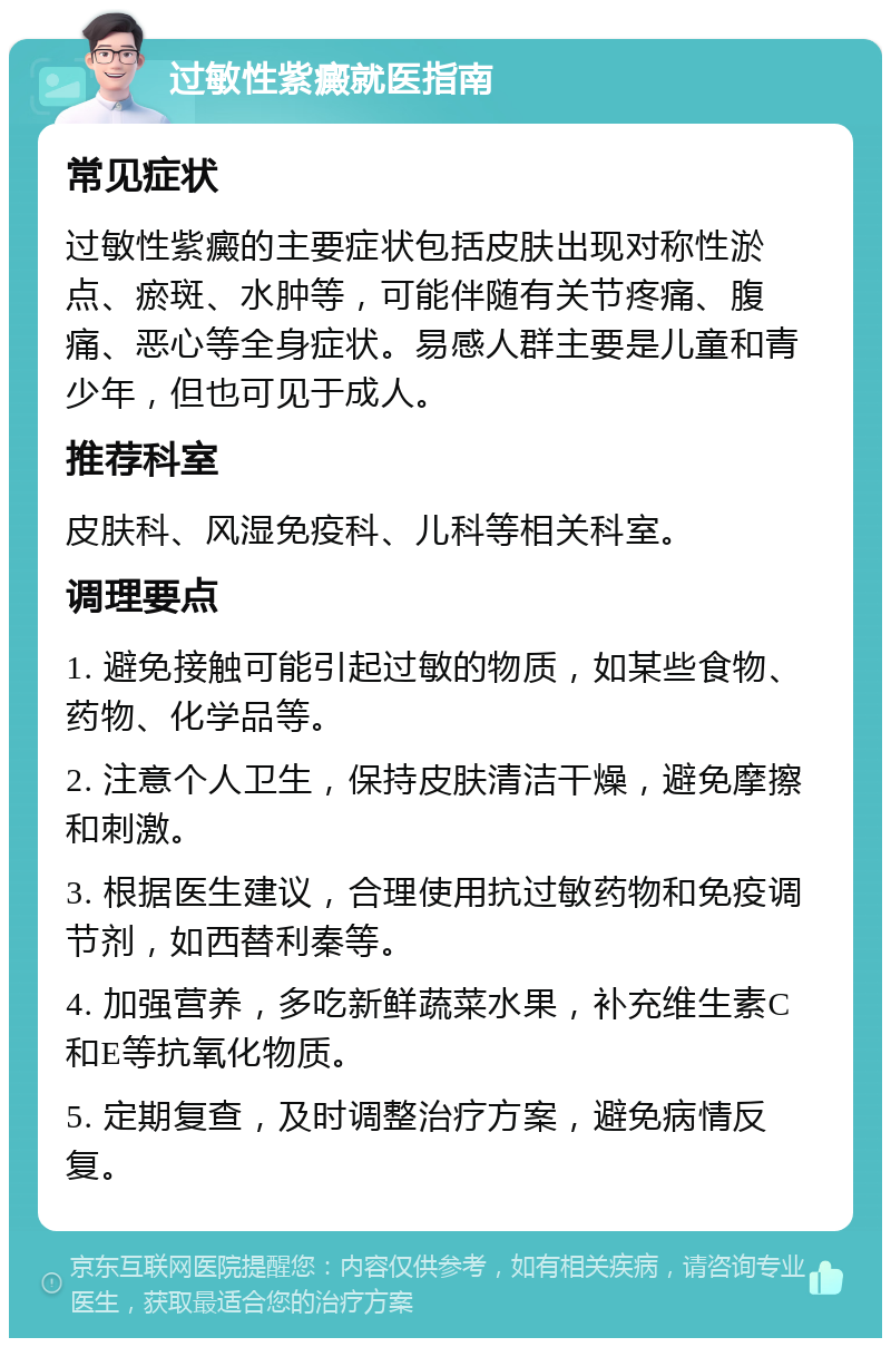 过敏性紫癜就医指南 常见症状 过敏性紫癜的主要症状包括皮肤出现对称性淤点、瘀斑、水肿等，可能伴随有关节疼痛、腹痛、恶心等全身症状。易感人群主要是儿童和青少年，但也可见于成人。 推荐科室 皮肤科、风湿免疫科、儿科等相关科室。 调理要点 1. 避免接触可能引起过敏的物质，如某些食物、药物、化学品等。 2. 注意个人卫生，保持皮肤清洁干燥，避免摩擦和刺激。 3. 根据医生建议，合理使用抗过敏药物和免疫调节剂，如西替利秦等。 4. 加强营养，多吃新鲜蔬菜水果，补充维生素C和E等抗氧化物质。 5. 定期复查，及时调整治疗方案，避免病情反复。