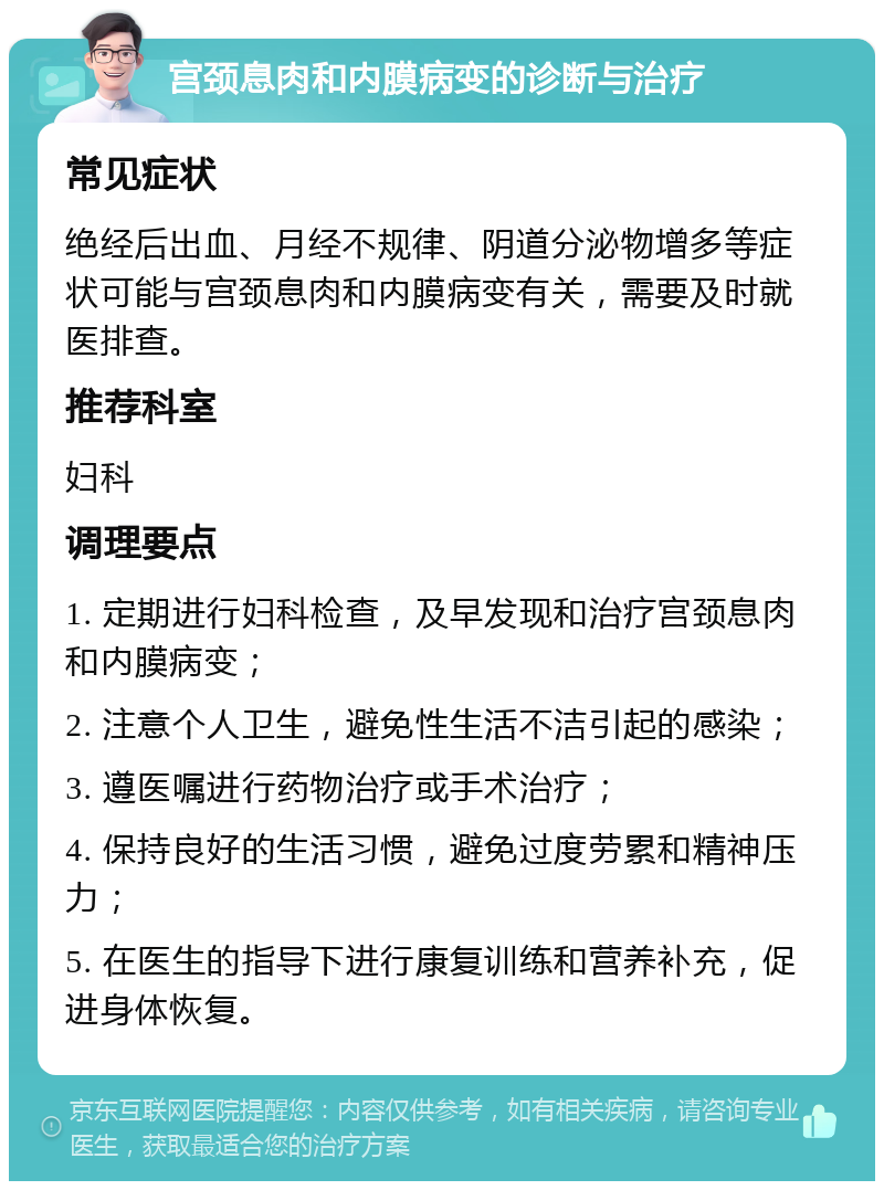 宫颈息肉和内膜病变的诊断与治疗 常见症状 绝经后出血、月经不规律、阴道分泌物增多等症状可能与宫颈息肉和内膜病变有关，需要及时就医排查。 推荐科室 妇科 调理要点 1. 定期进行妇科检查，及早发现和治疗宫颈息肉和内膜病变； 2. 注意个人卫生，避免性生活不洁引起的感染； 3. 遵医嘱进行药物治疗或手术治疗； 4. 保持良好的生活习惯，避免过度劳累和精神压力； 5. 在医生的指导下进行康复训练和营养补充，促进身体恢复。