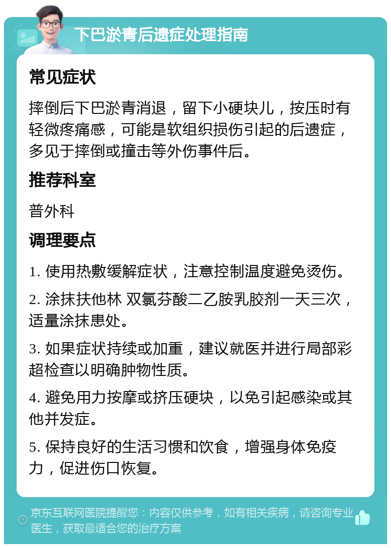 下巴淤青后遗症处理指南 常见症状 摔倒后下巴淤青消退，留下小硬块儿，按压时有轻微疼痛感，可能是软组织损伤引起的后遗症，多见于摔倒或撞击等外伤事件后。 推荐科室 普外科 调理要点 1. 使用热敷缓解症状，注意控制温度避免烫伤。 2. 涂抹扶他林 双氯芬酸二乙胺乳胶剂一天三次，适量涂抹患处。 3. 如果症状持续或加重，建议就医并进行局部彩超检查以明确肿物性质。 4. 避免用力按摩或挤压硬块，以免引起感染或其他并发症。 5. 保持良好的生活习惯和饮食，增强身体免疫力，促进伤口恢复。