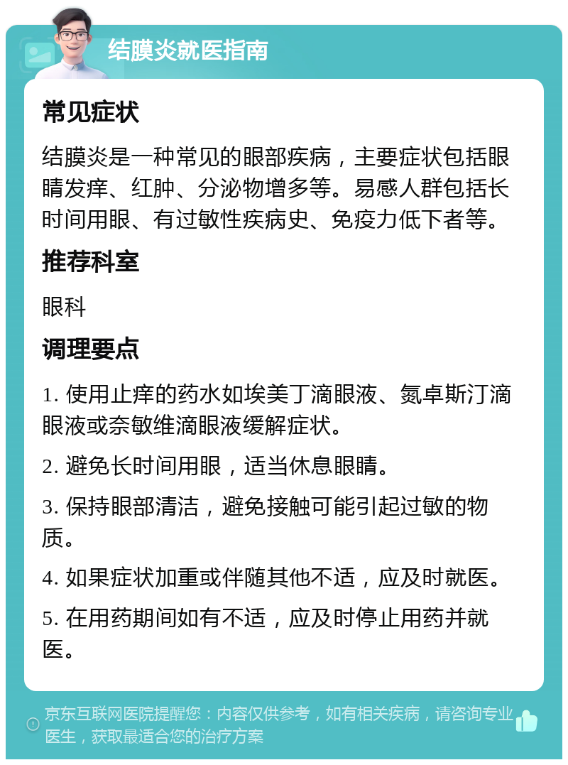 结膜炎就医指南 常见症状 结膜炎是一种常见的眼部疾病，主要症状包括眼睛发痒、红肿、分泌物增多等。易感人群包括长时间用眼、有过敏性疾病史、免疫力低下者等。 推荐科室 眼科 调理要点 1. 使用止痒的药水如埃美丁滴眼液、氮卓斯汀滴眼液或奈敏维滴眼液缓解症状。 2. 避免长时间用眼，适当休息眼睛。 3. 保持眼部清洁，避免接触可能引起过敏的物质。 4. 如果症状加重或伴随其他不适，应及时就医。 5. 在用药期间如有不适，应及时停止用药并就医。