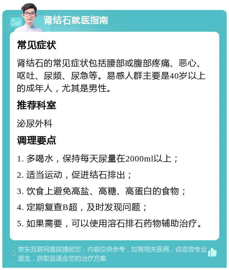 肾结石就医指南 常见症状 肾结石的常见症状包括腰部或腹部疼痛、恶心、呕吐、尿频、尿急等。易感人群主要是40岁以上的成年人，尤其是男性。 推荐科室 泌尿外科 调理要点 1. 多喝水，保持每天尿量在2000ml以上； 2. 适当运动，促进结石排出； 3. 饮食上避免高盐、高糖、高蛋白的食物； 4. 定期复查B超，及时发现问题； 5. 如果需要，可以使用溶石排石药物辅助治疗。