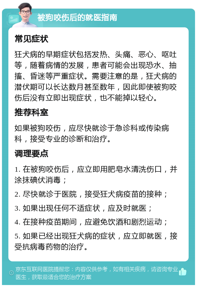 被狗咬伤后的就医指南 常见症状 狂犬病的早期症状包括发热、头痛、恶心、呕吐等，随着病情的发展，患者可能会出现恐水、抽搐、昏迷等严重症状。需要注意的是，狂犬病的潜伏期可以长达数月甚至数年，因此即使被狗咬伤后没有立即出现症状，也不能掉以轻心。 推荐科室 如果被狗咬伤，应尽快就诊于急诊科或传染病科，接受专业的诊断和治疗。 调理要点 1. 在被狗咬伤后，应立即用肥皂水清洗伤口，并涂抹碘伏消毒； 2. 尽快就诊于医院，接受狂犬病疫苗的接种； 3. 如果出现任何不适症状，应及时就医； 4. 在接种疫苗期间，应避免饮酒和剧烈运动； 5. 如果已经出现狂犬病的症状，应立即就医，接受抗病毒药物的治疗。