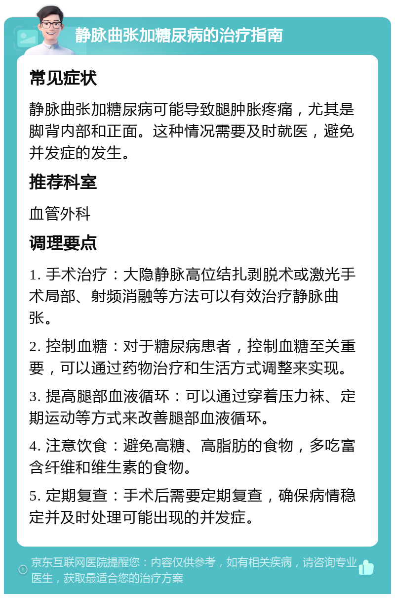 静脉曲张加糖尿病的治疗指南 常见症状 静脉曲张加糖尿病可能导致腿肿胀疼痛，尤其是脚背内部和正面。这种情况需要及时就医，避免并发症的发生。 推荐科室 血管外科 调理要点 1. 手术治疗：大隐静脉高位结扎剥脱术或激光手术局部、射频消融等方法可以有效治疗静脉曲张。 2. 控制血糖：对于糖尿病患者，控制血糖至关重要，可以通过药物治疗和生活方式调整来实现。 3. 提高腿部血液循环：可以通过穿着压力袜、定期运动等方式来改善腿部血液循环。 4. 注意饮食：避免高糖、高脂肪的食物，多吃富含纤维和维生素的食物。 5. 定期复查：手术后需要定期复查，确保病情稳定并及时处理可能出现的并发症。