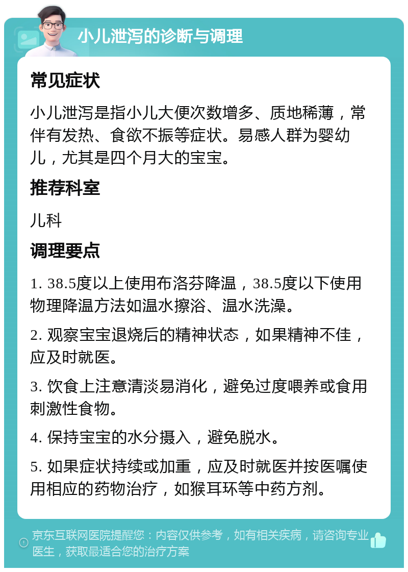 小儿泄泻的诊断与调理 常见症状 小儿泄泻是指小儿大便次数增多、质地稀薄，常伴有发热、食欲不振等症状。易感人群为婴幼儿，尤其是四个月大的宝宝。 推荐科室 儿科 调理要点 1. 38.5度以上使用布洛芬降温，38.5度以下使用物理降温方法如温水擦浴、温水洗澡。 2. 观察宝宝退烧后的精神状态，如果精神不佳，应及时就医。 3. 饮食上注意清淡易消化，避免过度喂养或食用刺激性食物。 4. 保持宝宝的水分摄入，避免脱水。 5. 如果症状持续或加重，应及时就医并按医嘱使用相应的药物治疗，如猴耳环等中药方剂。