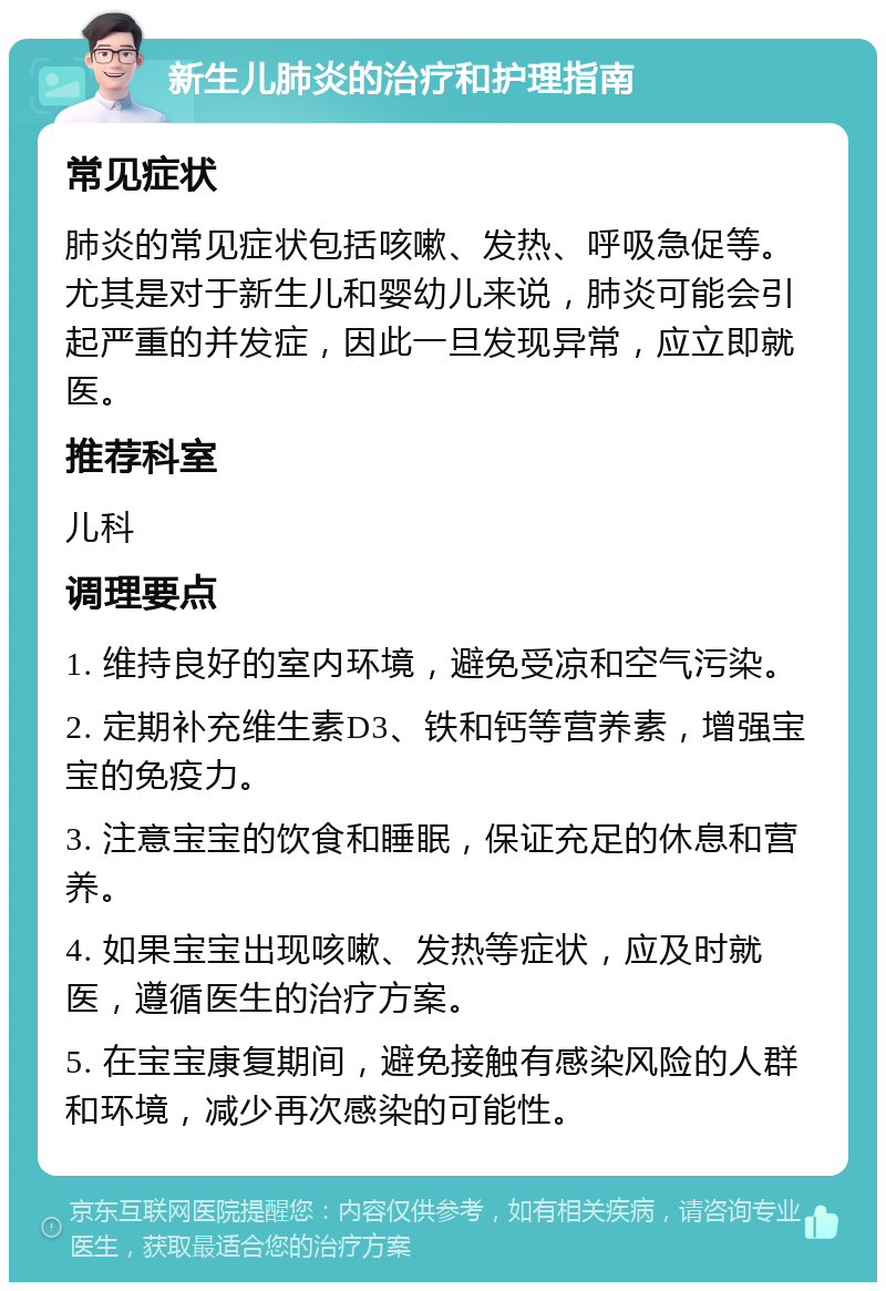 新生儿肺炎的治疗和护理指南 常见症状 肺炎的常见症状包括咳嗽、发热、呼吸急促等。尤其是对于新生儿和婴幼儿来说，肺炎可能会引起严重的并发症，因此一旦发现异常，应立即就医。 推荐科室 儿科 调理要点 1. 维持良好的室内环境，避免受凉和空气污染。 2. 定期补充维生素D3、铁和钙等营养素，增强宝宝的免疫力。 3. 注意宝宝的饮食和睡眠，保证充足的休息和营养。 4. 如果宝宝出现咳嗽、发热等症状，应及时就医，遵循医生的治疗方案。 5. 在宝宝康复期间，避免接触有感染风险的人群和环境，减少再次感染的可能性。