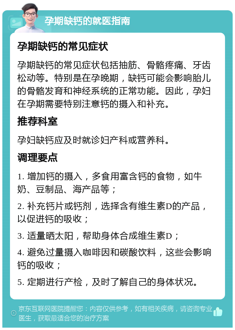 孕期缺钙的就医指南 孕期缺钙的常见症状 孕期缺钙的常见症状包括抽筋、骨骼疼痛、牙齿松动等。特别是在孕晚期，缺钙可能会影响胎儿的骨骼发育和神经系统的正常功能。因此，孕妇在孕期需要特别注意钙的摄入和补充。 推荐科室 孕妇缺钙应及时就诊妇产科或营养科。 调理要点 1. 增加钙的摄入，多食用富含钙的食物，如牛奶、豆制品、海产品等； 2. 补充钙片或钙剂，选择含有维生素D的产品，以促进钙的吸收； 3. 适量晒太阳，帮助身体合成维生素D； 4. 避免过量摄入咖啡因和碳酸饮料，这些会影响钙的吸收； 5. 定期进行产检，及时了解自己的身体状况。