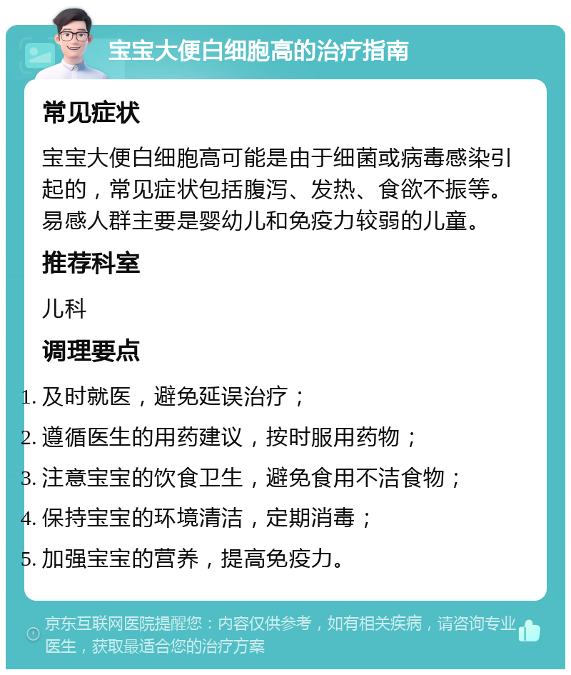 宝宝大便白细胞高的治疗指南 常见症状 宝宝大便白细胞高可能是由于细菌或病毒感染引起的，常见症状包括腹泻、发热、食欲不振等。易感人群主要是婴幼儿和免疫力较弱的儿童。 推荐科室 儿科 调理要点 及时就医，避免延误治疗； 遵循医生的用药建议，按时服用药物； 注意宝宝的饮食卫生，避免食用不洁食物； 保持宝宝的环境清洁，定期消毒； 加强宝宝的营养，提高免疫力。