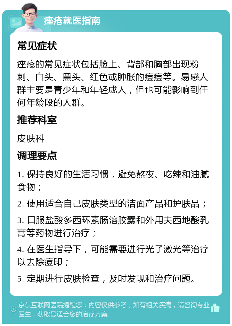 痤疮就医指南 常见症状 痤疮的常见症状包括脸上、背部和胸部出现粉刺、白头、黑头、红色或肿胀的痘痘等。易感人群主要是青少年和年轻成人，但也可能影响到任何年龄段的人群。 推荐科室 皮肤科 调理要点 1. 保持良好的生活习惯，避免熬夜、吃辣和油腻食物； 2. 使用适合自己皮肤类型的洁面产品和护肤品； 3. 口服盐酸多西环素肠溶胶囊和外用夫西地酸乳膏等药物进行治疗； 4. 在医生指导下，可能需要进行光子激光等治疗以去除痘印； 5. 定期进行皮肤检查，及时发现和治疗问题。