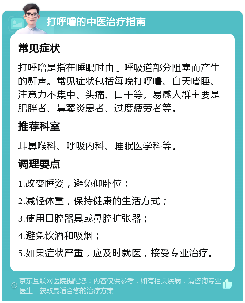 打呼噜的中医治疗指南 常见症状 打呼噜是指在睡眠时由于呼吸道部分阻塞而产生的鼾声。常见症状包括每晚打呼噜、白天嗜睡、注意力不集中、头痛、口干等。易感人群主要是肥胖者、鼻窦炎患者、过度疲劳者等。 推荐科室 耳鼻喉科、呼吸内科、睡眠医学科等。 调理要点 1.改变睡姿，避免仰卧位； 2.减轻体重，保持健康的生活方式； 3.使用口腔器具或鼻腔扩张器； 4.避免饮酒和吸烟； 5.如果症状严重，应及时就医，接受专业治疗。