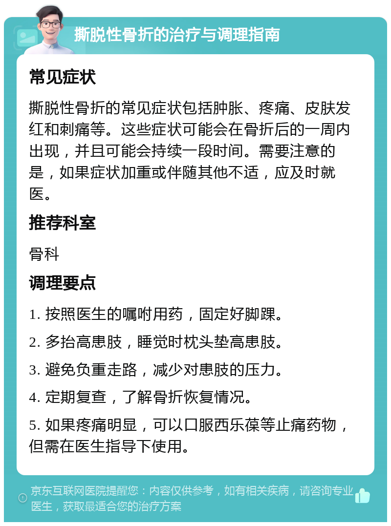 撕脱性骨折的治疗与调理指南 常见症状 撕脱性骨折的常见症状包括肿胀、疼痛、皮肤发红和刺痛等。这些症状可能会在骨折后的一周内出现，并且可能会持续一段时间。需要注意的是，如果症状加重或伴随其他不适，应及时就医。 推荐科室 骨科 调理要点 1. 按照医生的嘱咐用药，固定好脚踝。 2. 多抬高患肢，睡觉时枕头垫高患肢。 3. 避免负重走路，减少对患肢的压力。 4. 定期复查，了解骨折恢复情况。 5. 如果疼痛明显，可以口服西乐葆等止痛药物，但需在医生指导下使用。