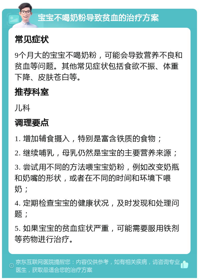 宝宝不喝奶粉导致贫血的治疗方案 常见症状 9个月大的宝宝不喝奶粉，可能会导致营养不良和贫血等问题。其他常见症状包括食欲不振、体重下降、皮肤苍白等。 推荐科室 儿科 调理要点 1. 增加辅食摄入，特别是富含铁质的食物； 2. 继续哺乳，母乳仍然是宝宝的主要营养来源； 3. 尝试用不同的方法喂宝宝奶粉，例如改变奶瓶和奶嘴的形状，或者在不同的时间和环境下喂奶； 4. 定期检查宝宝的健康状况，及时发现和处理问题； 5. 如果宝宝的贫血症状严重，可能需要服用铁剂等药物进行治疗。