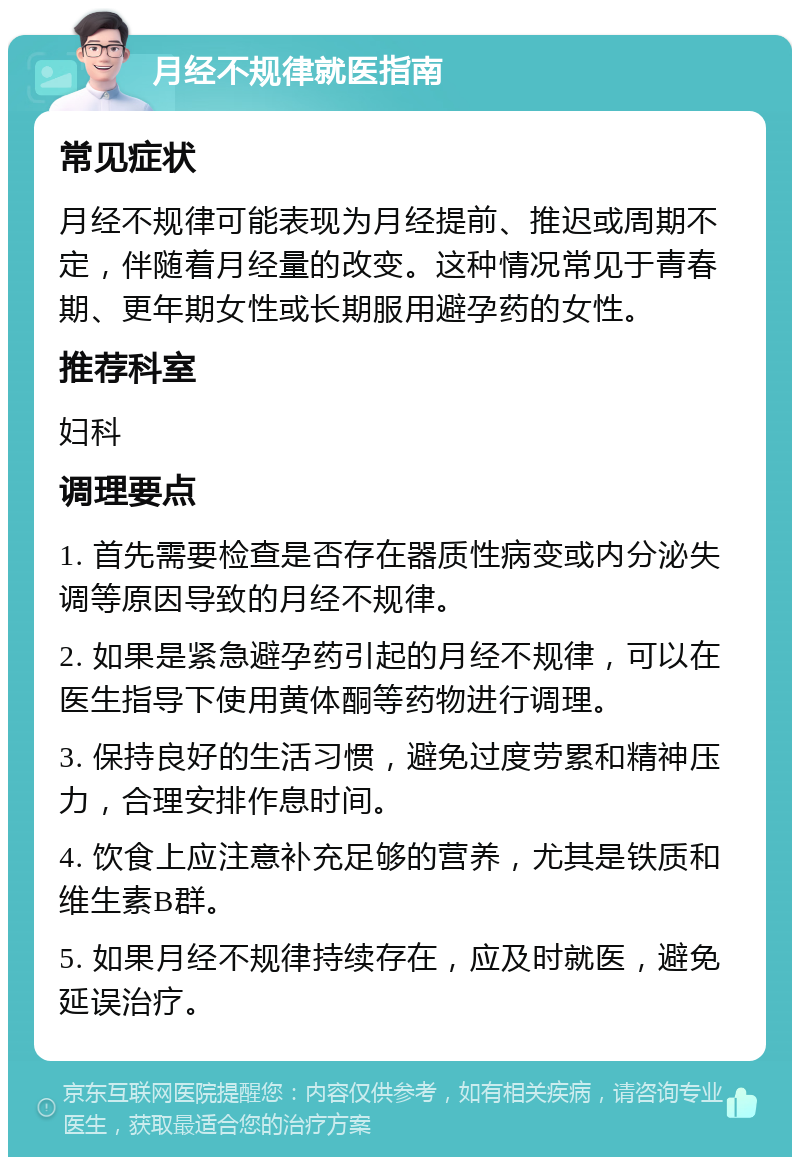 月经不规律就医指南 常见症状 月经不规律可能表现为月经提前、推迟或周期不定，伴随着月经量的改变。这种情况常见于青春期、更年期女性或长期服用避孕药的女性。 推荐科室 妇科 调理要点 1. 首先需要检查是否存在器质性病变或内分泌失调等原因导致的月经不规律。 2. 如果是紧急避孕药引起的月经不规律，可以在医生指导下使用黄体酮等药物进行调理。 3. 保持良好的生活习惯，避免过度劳累和精神压力，合理安排作息时间。 4. 饮食上应注意补充足够的营养，尤其是铁质和维生素B群。 5. 如果月经不规律持续存在，应及时就医，避免延误治疗。