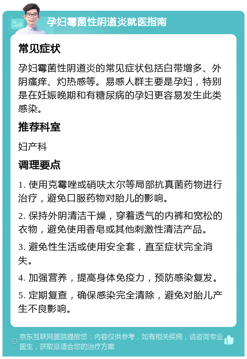 孕妇霉菌性阴道炎就医指南 常见症状 孕妇霉菌性阴道炎的常见症状包括白带增多、外阴瘙痒、灼热感等。易感人群主要是孕妇，特别是在妊娠晚期和有糖尿病的孕妇更容易发生此类感染。 推荐科室 妇产科 调理要点 1. 使用克霉唑或硝呋太尔等局部抗真菌药物进行治疗，避免口服药物对胎儿的影响。 2. 保持外阴清洁干燥，穿着透气的内裤和宽松的衣物，避免使用香皂或其他刺激性清洁产品。 3. 避免性生活或使用安全套，直至症状完全消失。 4. 加强营养，提高身体免疫力，预防感染复发。 5. 定期复查，确保感染完全清除，避免对胎儿产生不良影响。