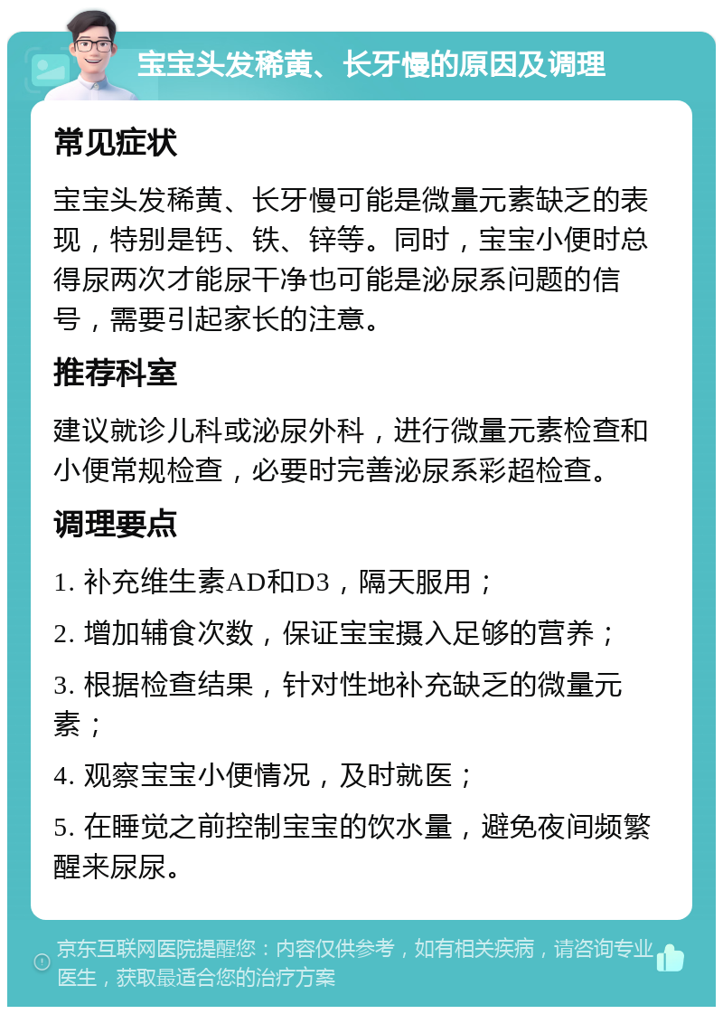 宝宝头发稀黄、长牙慢的原因及调理 常见症状 宝宝头发稀黄、长牙慢可能是微量元素缺乏的表现，特别是钙、铁、锌等。同时，宝宝小便时总得尿两次才能尿干净也可能是泌尿系问题的信号，需要引起家长的注意。 推荐科室 建议就诊儿科或泌尿外科，进行微量元素检查和小便常规检查，必要时完善泌尿系彩超检查。 调理要点 1. 补充维生素AD和D3，隔天服用； 2. 增加辅食次数，保证宝宝摄入足够的营养； 3. 根据检查结果，针对性地补充缺乏的微量元素； 4. 观察宝宝小便情况，及时就医； 5. 在睡觉之前控制宝宝的饮水量，避免夜间频繁醒来尿尿。