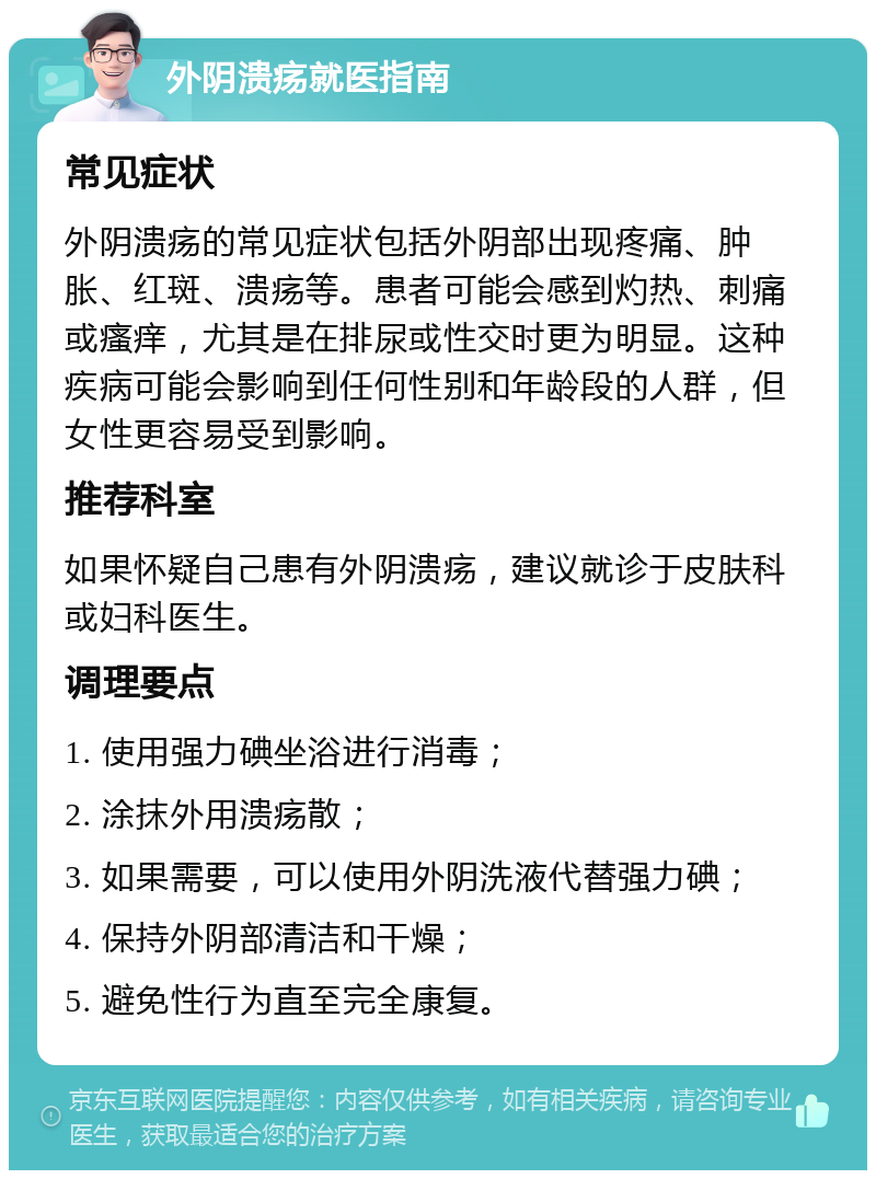 外阴溃疡就医指南 常见症状 外阴溃疡的常见症状包括外阴部出现疼痛、肿胀、红斑、溃疡等。患者可能会感到灼热、刺痛或瘙痒，尤其是在排尿或性交时更为明显。这种疾病可能会影响到任何性别和年龄段的人群，但女性更容易受到影响。 推荐科室 如果怀疑自己患有外阴溃疡，建议就诊于皮肤科或妇科医生。 调理要点 1. 使用强力碘坐浴进行消毒； 2. 涂抹外用溃疡散； 3. 如果需要，可以使用外阴洗液代替强力碘； 4. 保持外阴部清洁和干燥； 5. 避免性行为直至完全康复。