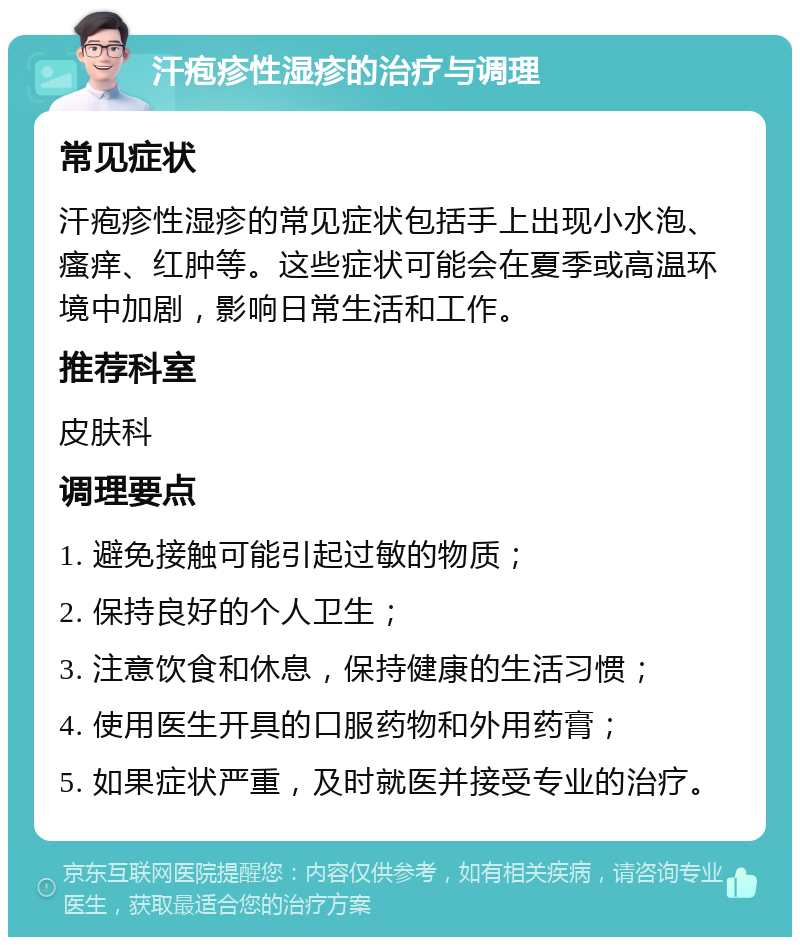 汗疱疹性湿疹的治疗与调理 常见症状 汗疱疹性湿疹的常见症状包括手上出现小水泡、瘙痒、红肿等。这些症状可能会在夏季或高温环境中加剧，影响日常生活和工作。 推荐科室 皮肤科 调理要点 1. 避免接触可能引起过敏的物质； 2. 保持良好的个人卫生； 3. 注意饮食和休息，保持健康的生活习惯； 4. 使用医生开具的口服药物和外用药膏； 5. 如果症状严重，及时就医并接受专业的治疗。