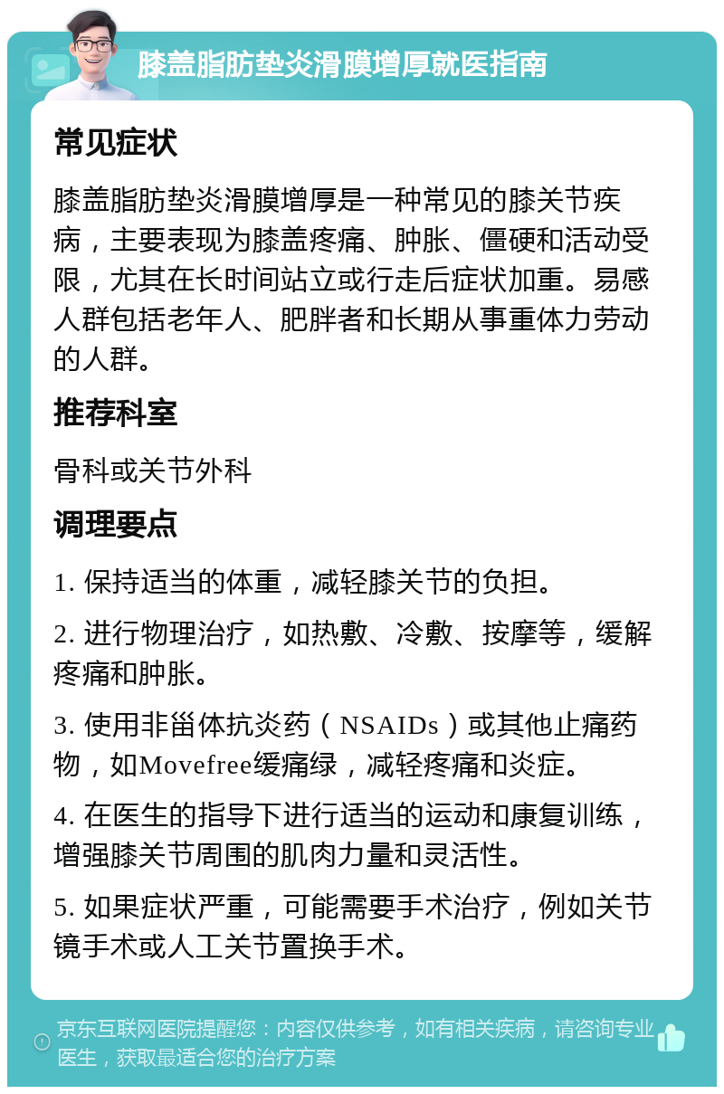 膝盖脂肪垫炎滑膜增厚就医指南 常见症状 膝盖脂肪垫炎滑膜增厚是一种常见的膝关节疾病，主要表现为膝盖疼痛、肿胀、僵硬和活动受限，尤其在长时间站立或行走后症状加重。易感人群包括老年人、肥胖者和长期从事重体力劳动的人群。 推荐科室 骨科或关节外科 调理要点 1. 保持适当的体重，减轻膝关节的负担。 2. 进行物理治疗，如热敷、冷敷、按摩等，缓解疼痛和肿胀。 3. 使用非甾体抗炎药（NSAIDs）或其他止痛药物，如Movefree缓痛绿，减轻疼痛和炎症。 4. 在医生的指导下进行适当的运动和康复训练，增强膝关节周围的肌肉力量和灵活性。 5. 如果症状严重，可能需要手术治疗，例如关节镜手术或人工关节置换手术。