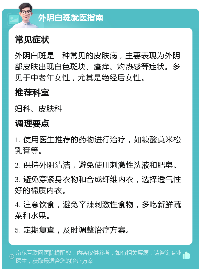 外阴白斑就医指南 常见症状 外阴白斑是一种常见的皮肤病，主要表现为外阴部皮肤出现白色斑块、瘙痒、灼热感等症状。多见于中老年女性，尤其是绝经后女性。 推荐科室 妇科、皮肤科 调理要点 1. 使用医生推荐的药物进行治疗，如糠酸莫米松乳膏等。 2. 保持外阴清洁，避免使用刺激性洗液和肥皂。 3. 避免穿紧身衣物和合成纤维内衣，选择透气性好的棉质内衣。 4. 注意饮食，避免辛辣刺激性食物，多吃新鲜蔬菜和水果。 5. 定期复查，及时调整治疗方案。