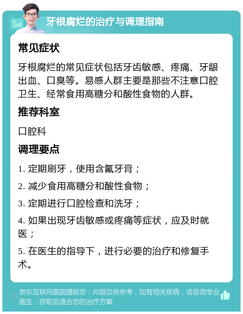 牙根腐烂的治疗与调理指南 常见症状 牙根腐烂的常见症状包括牙齿敏感、疼痛、牙龈出血、口臭等。易感人群主要是那些不注意口腔卫生、经常食用高糖分和酸性食物的人群。 推荐科室 口腔科 调理要点 1. 定期刷牙，使用含氟牙膏； 2. 减少食用高糖分和酸性食物； 3. 定期进行口腔检查和洗牙； 4. 如果出现牙齿敏感或疼痛等症状，应及时就医； 5. 在医生的指导下，进行必要的治疗和修复手术。