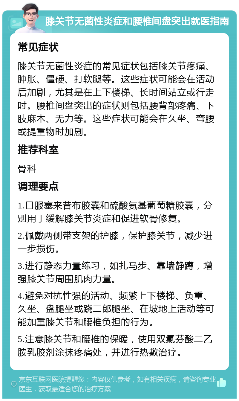 膝关节无菌性炎症和腰椎间盘突出就医指南 常见症状 膝关节无菌性炎症的常见症状包括膝关节疼痛、肿胀、僵硬、打软腿等。这些症状可能会在活动后加剧，尤其是在上下楼梯、长时间站立或行走时。腰椎间盘突出的症状则包括腰背部疼痛、下肢麻木、无力等。这些症状可能会在久坐、弯腰或提重物时加剧。 推荐科室 骨科 调理要点 1.口服塞来昔布胶囊和硫酸氨基葡萄糖胶囊，分别用于缓解膝关节炎症和促进软骨修复。 2.佩戴两侧带支架的护膝，保护膝关节，减少进一步损伤。 3.进行静态力量练习，如扎马步、靠墙静蹲，增强膝关节周围肌肉力量。 4.避免对抗性强的活动、频繁上下楼梯、负重、久坐、盘腿坐或跷二郎腿坐、在坡地上活动等可能加重膝关节和腰椎负担的行为。 5.注意膝关节和腰椎的保暖，使用双氯芬酸二乙胺乳胶剂涂抹疼痛处，并进行热敷治疗。