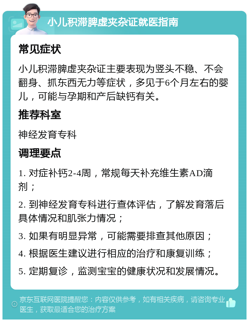 小儿积滞脾虚夹杂证就医指南 常见症状 小儿积滞脾虚夹杂证主要表现为竖头不稳、不会翻身、抓东西无力等症状，多见于6个月左右的婴儿，可能与孕期和产后缺钙有关。 推荐科室 神经发育专科 调理要点 1. 对症补钙2-4周，常规每天补充维生素AD滴剂； 2. 到神经发育专科进行查体评估，了解发育落后具体情况和肌张力情况； 3. 如果有明显异常，可能需要排查其他原因； 4. 根据医生建议进行相应的治疗和康复训练； 5. 定期复诊，监测宝宝的健康状况和发展情况。