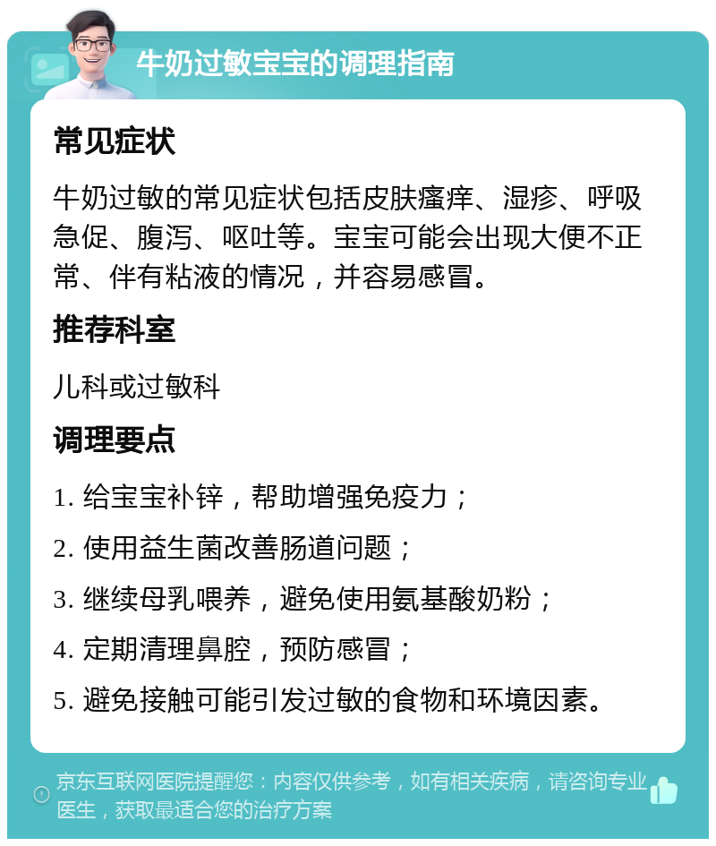 牛奶过敏宝宝的调理指南 常见症状 牛奶过敏的常见症状包括皮肤瘙痒、湿疹、呼吸急促、腹泻、呕吐等。宝宝可能会出现大便不正常、伴有粘液的情况，并容易感冒。 推荐科室 儿科或过敏科 调理要点 1. 给宝宝补锌，帮助增强免疫力； 2. 使用益生菌改善肠道问题； 3. 继续母乳喂养，避免使用氨基酸奶粉； 4. 定期清理鼻腔，预防感冒； 5. 避免接触可能引发过敏的食物和环境因素。