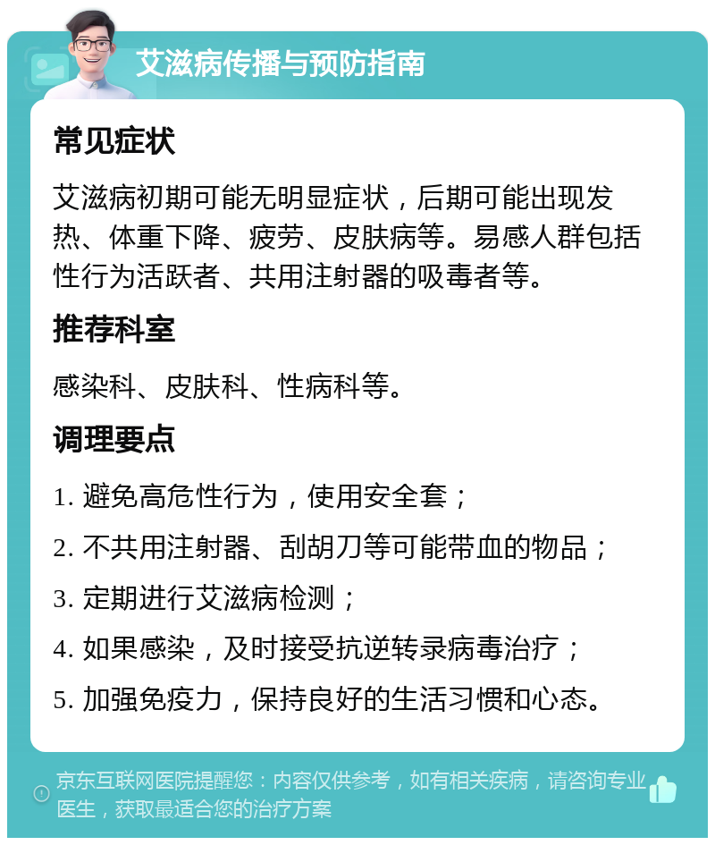 艾滋病传播与预防指南 常见症状 艾滋病初期可能无明显症状，后期可能出现发热、体重下降、疲劳、皮肤病等。易感人群包括性行为活跃者、共用注射器的吸毒者等。 推荐科室 感染科、皮肤科、性病科等。 调理要点 1. 避免高危性行为，使用安全套； 2. 不共用注射器、刮胡刀等可能带血的物品； 3. 定期进行艾滋病检测； 4. 如果感染，及时接受抗逆转录病毒治疗； 5. 加强免疫力，保持良好的生活习惯和心态。