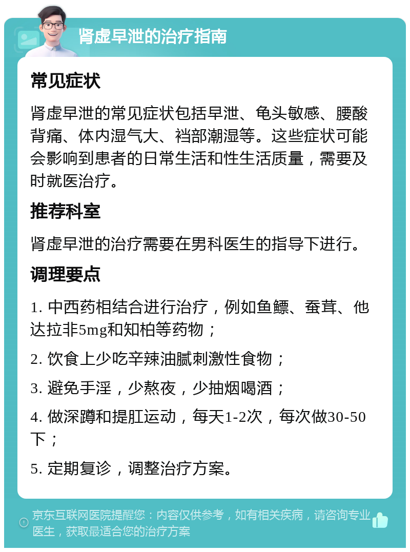 肾虚早泄的治疗指南 常见症状 肾虚早泄的常见症状包括早泄、龟头敏感、腰酸背痛、体内湿气大、裆部潮湿等。这些症状可能会影响到患者的日常生活和性生活质量，需要及时就医治疗。 推荐科室 肾虚早泄的治疗需要在男科医生的指导下进行。 调理要点 1. 中西药相结合进行治疗，例如鱼鳔、蚕茸、他达拉非5mg和知柏等药物； 2. 饮食上少吃辛辣油腻刺激性食物； 3. 避免手淫，少熬夜，少抽烟喝酒； 4. 做深蹲和提肛运动，每天1-2次，每次做30-50下； 5. 定期复诊，调整治疗方案。