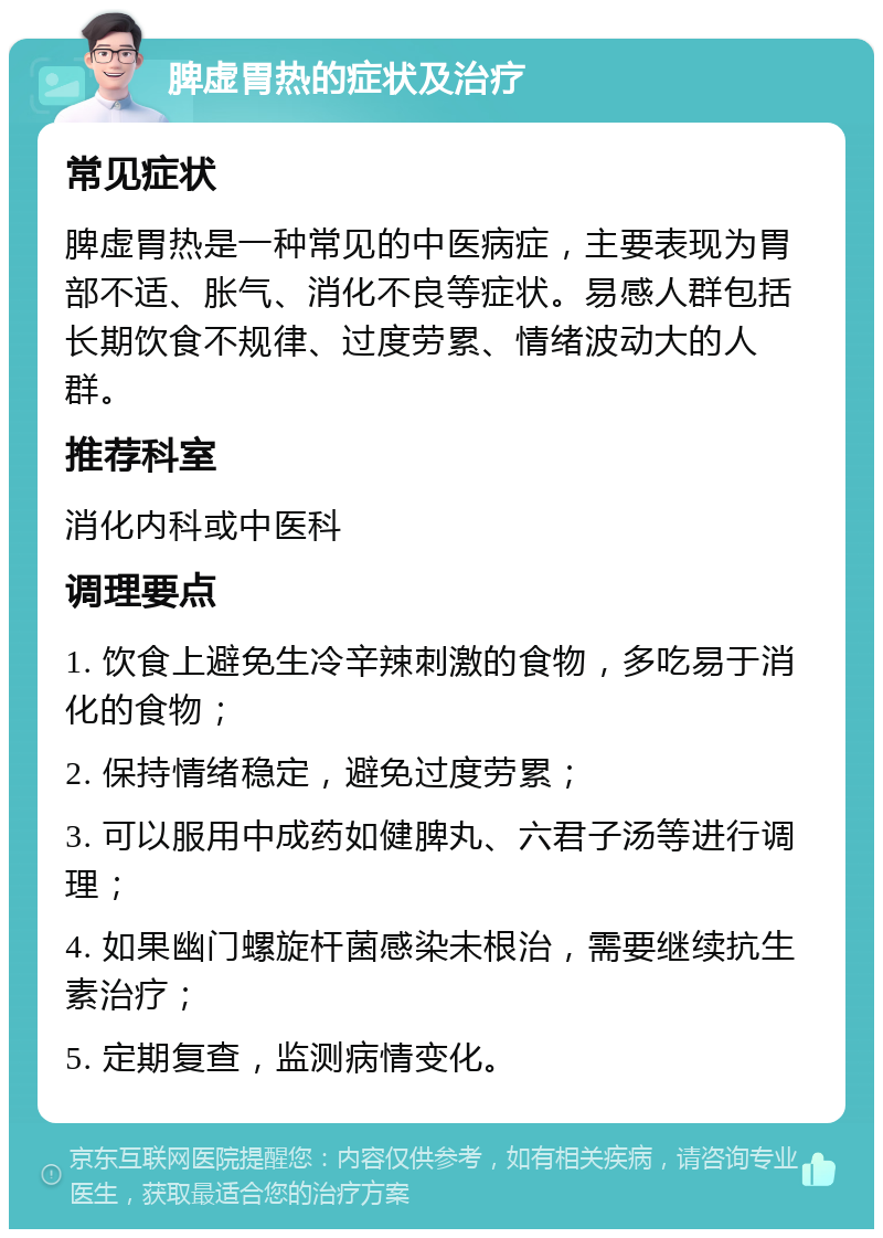 脾虚胃热的症状及治疗 常见症状 脾虚胃热是一种常见的中医病症，主要表现为胃部不适、胀气、消化不良等症状。易感人群包括长期饮食不规律、过度劳累、情绪波动大的人群。 推荐科室 消化内科或中医科 调理要点 1. 饮食上避免生冷辛辣刺激的食物，多吃易于消化的食物； 2. 保持情绪稳定，避免过度劳累； 3. 可以服用中成药如健脾丸、六君子汤等进行调理； 4. 如果幽门螺旋杆菌感染未根治，需要继续抗生素治疗； 5. 定期复查，监测病情变化。