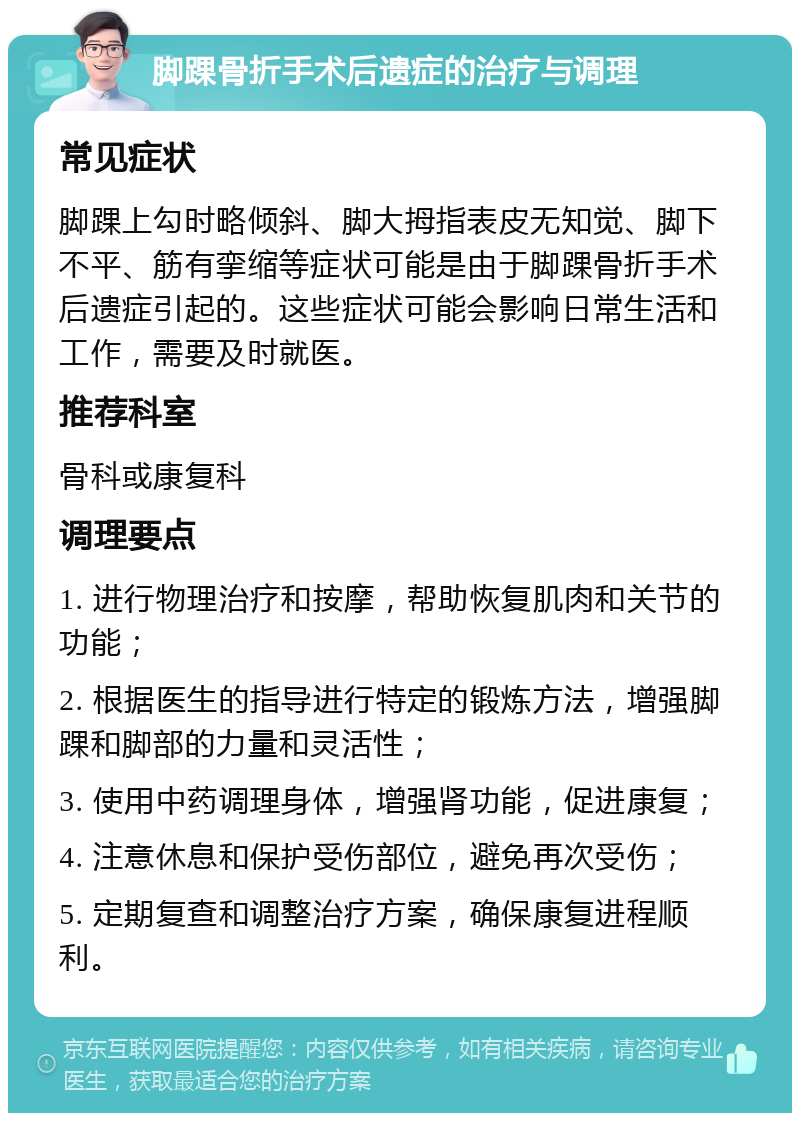 脚踝骨折手术后遗症的治疗与调理 常见症状 脚踝上勾时略倾斜、脚大拇指表皮无知觉、脚下不平、筋有挛缩等症状可能是由于脚踝骨折手术后遗症引起的。这些症状可能会影响日常生活和工作，需要及时就医。 推荐科室 骨科或康复科 调理要点 1. 进行物理治疗和按摩，帮助恢复肌肉和关节的功能； 2. 根据医生的指导进行特定的锻炼方法，增强脚踝和脚部的力量和灵活性； 3. 使用中药调理身体，增强肾功能，促进康复； 4. 注意休息和保护受伤部位，避免再次受伤； 5. 定期复查和调整治疗方案，确保康复进程顺利。