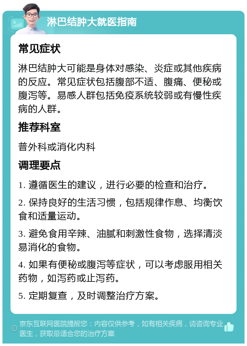 淋巴结肿大就医指南 常见症状 淋巴结肿大可能是身体对感染、炎症或其他疾病的反应。常见症状包括腹部不适、腹痛、便秘或腹泻等。易感人群包括免疫系统较弱或有慢性疾病的人群。 推荐科室 普外科或消化内科 调理要点 1. 遵循医生的建议，进行必要的检查和治疗。 2. 保持良好的生活习惯，包括规律作息、均衡饮食和适量运动。 3. 避免食用辛辣、油腻和刺激性食物，选择清淡易消化的食物。 4. 如果有便秘或腹泻等症状，可以考虑服用相关药物，如泻药或止泻药。 5. 定期复查，及时调整治疗方案。