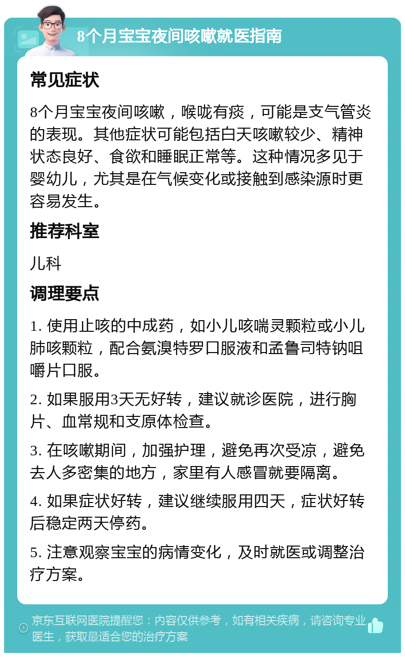 8个月宝宝夜间咳嗽就医指南 常见症状 8个月宝宝夜间咳嗽，喉咙有痰，可能是支气管炎的表现。其他症状可能包括白天咳嗽较少、精神状态良好、食欲和睡眠正常等。这种情况多见于婴幼儿，尤其是在气候变化或接触到感染源时更容易发生。 推荐科室 儿科 调理要点 1. 使用止咳的中成药，如小儿咳喘灵颗粒或小儿肺咳颗粒，配合氨溴特罗口服液和孟鲁司特钠咀嚼片口服。 2. 如果服用3天无好转，建议就诊医院，进行胸片、血常规和支原体检查。 3. 在咳嗽期间，加强护理，避免再次受凉，避免去人多密集的地方，家里有人感冒就要隔离。 4. 如果症状好转，建议继续服用四天，症状好转后稳定两天停药。 5. 注意观察宝宝的病情变化，及时就医或调整治疗方案。