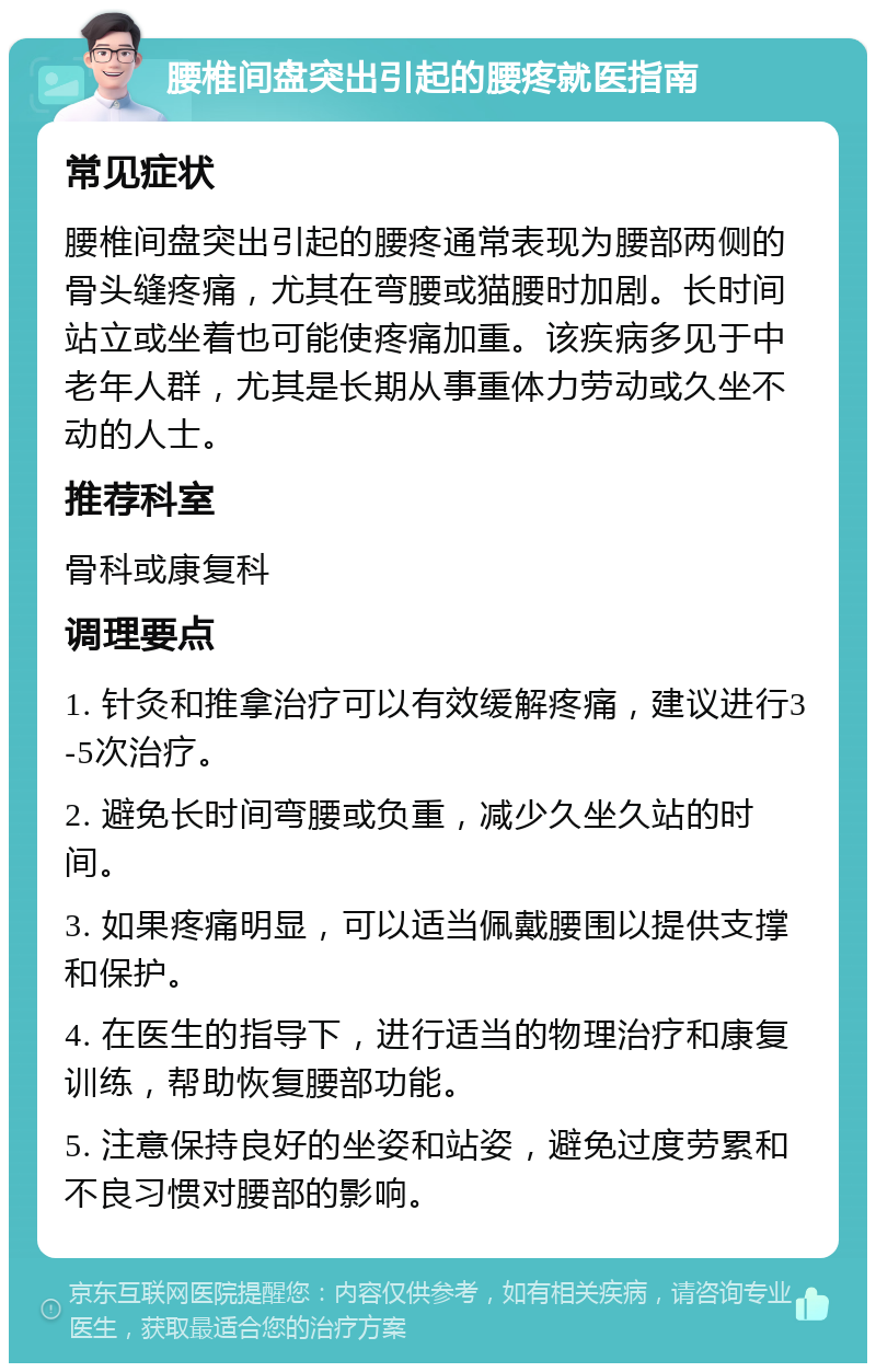 腰椎间盘突出引起的腰疼就医指南 常见症状 腰椎间盘突出引起的腰疼通常表现为腰部两侧的骨头缝疼痛，尤其在弯腰或猫腰时加剧。长时间站立或坐着也可能使疼痛加重。该疾病多见于中老年人群，尤其是长期从事重体力劳动或久坐不动的人士。 推荐科室 骨科或康复科 调理要点 1. 针灸和推拿治疗可以有效缓解疼痛，建议进行3-5次治疗。 2. 避免长时间弯腰或负重，减少久坐久站的时间。 3. 如果疼痛明显，可以适当佩戴腰围以提供支撑和保护。 4. 在医生的指导下，进行适当的物理治疗和康复训练，帮助恢复腰部功能。 5. 注意保持良好的坐姿和站姿，避免过度劳累和不良习惯对腰部的影响。