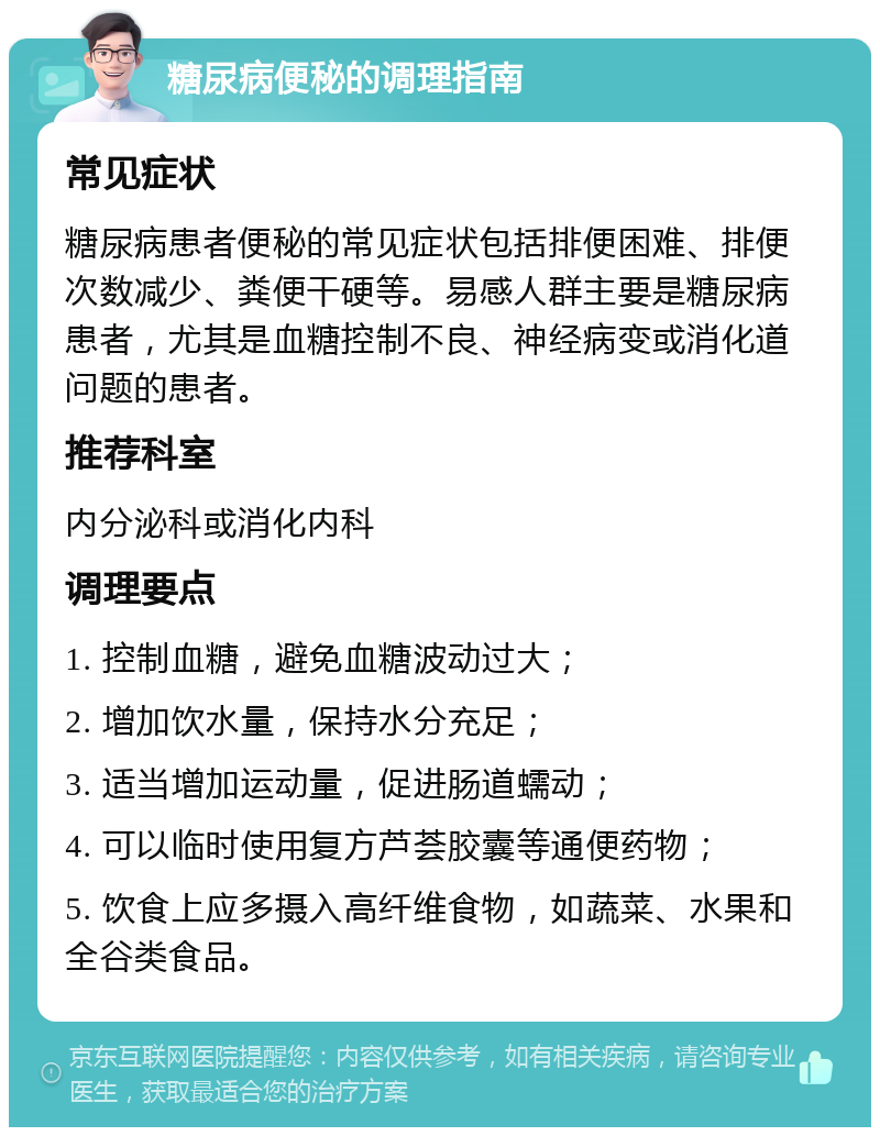 糖尿病便秘的调理指南 常见症状 糖尿病患者便秘的常见症状包括排便困难、排便次数减少、粪便干硬等。易感人群主要是糖尿病患者，尤其是血糖控制不良、神经病变或消化道问题的患者。 推荐科室 内分泌科或消化内科 调理要点 1. 控制血糖，避免血糖波动过大； 2. 增加饮水量，保持水分充足； 3. 适当增加运动量，促进肠道蠕动； 4. 可以临时使用复方芦荟胶囊等通便药物； 5. 饮食上应多摄入高纤维食物，如蔬菜、水果和全谷类食品。