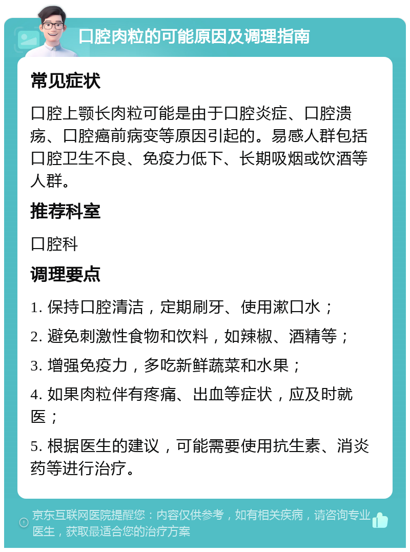 口腔肉粒的可能原因及调理指南 常见症状 口腔上颚长肉粒可能是由于口腔炎症、口腔溃疡、口腔癌前病变等原因引起的。易感人群包括口腔卫生不良、免疫力低下、长期吸烟或饮酒等人群。 推荐科室 口腔科 调理要点 1. 保持口腔清洁，定期刷牙、使用漱口水； 2. 避免刺激性食物和饮料，如辣椒、酒精等； 3. 增强免疫力，多吃新鲜蔬菜和水果； 4. 如果肉粒伴有疼痛、出血等症状，应及时就医； 5. 根据医生的建议，可能需要使用抗生素、消炎药等进行治疗。