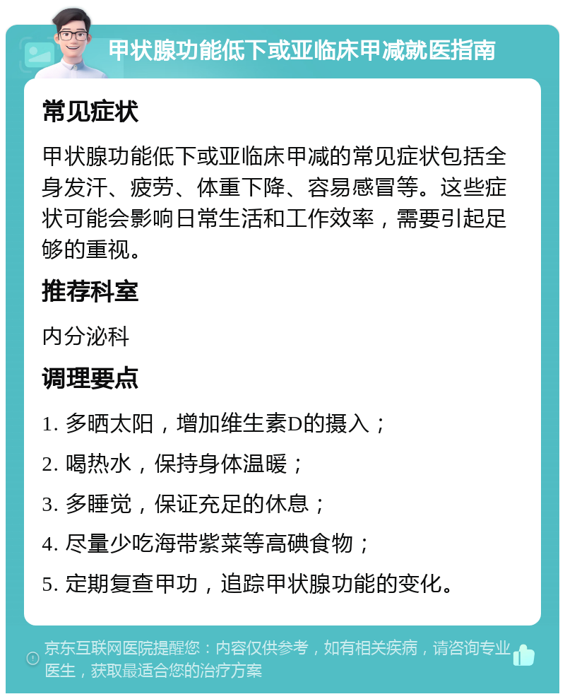 甲状腺功能低下或亚临床甲减就医指南 常见症状 甲状腺功能低下或亚临床甲减的常见症状包括全身发汗、疲劳、体重下降、容易感冒等。这些症状可能会影响日常生活和工作效率，需要引起足够的重视。 推荐科室 内分泌科 调理要点 1. 多晒太阳，增加维生素D的摄入； 2. 喝热水，保持身体温暖； 3. 多睡觉，保证充足的休息； 4. 尽量少吃海带紫菜等高碘食物； 5. 定期复查甲功，追踪甲状腺功能的变化。