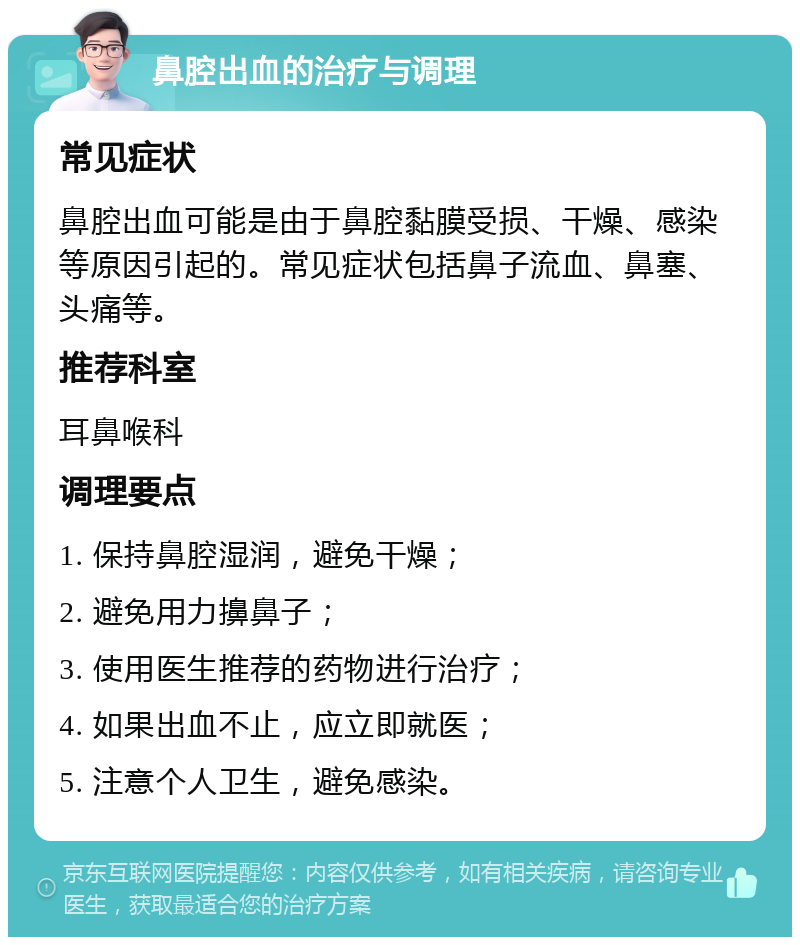 鼻腔出血的治疗与调理 常见症状 鼻腔出血可能是由于鼻腔黏膜受损、干燥、感染等原因引起的。常见症状包括鼻子流血、鼻塞、头痛等。 推荐科室 耳鼻喉科 调理要点 1. 保持鼻腔湿润，避免干燥； 2. 避免用力擤鼻子； 3. 使用医生推荐的药物进行治疗； 4. 如果出血不止，应立即就医； 5. 注意个人卫生，避免感染。