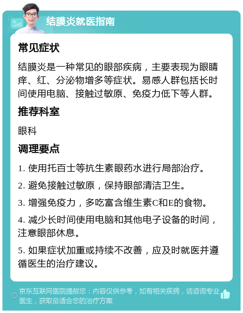 结膜炎就医指南 常见症状 结膜炎是一种常见的眼部疾病，主要表现为眼睛痒、红、分泌物增多等症状。易感人群包括长时间使用电脑、接触过敏原、免疫力低下等人群。 推荐科室 眼科 调理要点 1. 使用托百士等抗生素眼药水进行局部治疗。 2. 避免接触过敏原，保持眼部清洁卫生。 3. 增强免疫力，多吃富含维生素C和E的食物。 4. 减少长时间使用电脑和其他电子设备的时间，注意眼部休息。 5. 如果症状加重或持续不改善，应及时就医并遵循医生的治疗建议。