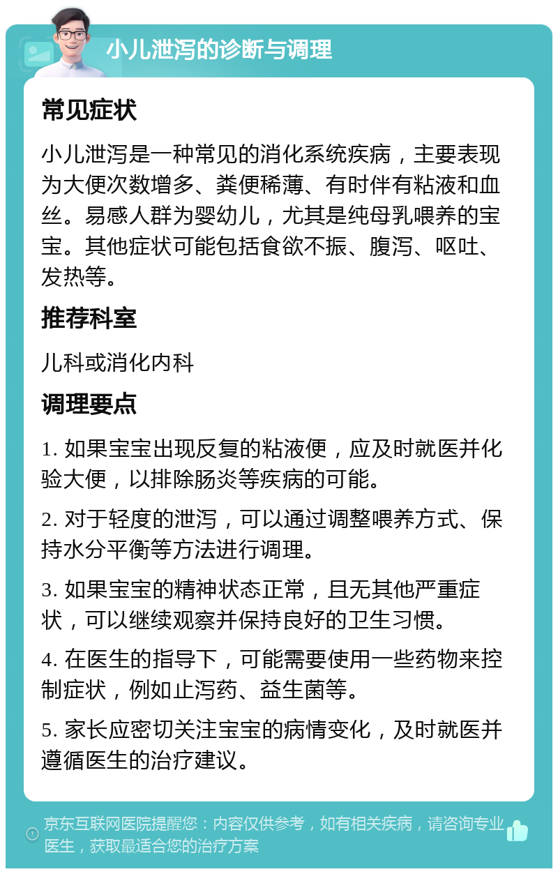 小儿泄泻的诊断与调理 常见症状 小儿泄泻是一种常见的消化系统疾病，主要表现为大便次数增多、粪便稀薄、有时伴有粘液和血丝。易感人群为婴幼儿，尤其是纯母乳喂养的宝宝。其他症状可能包括食欲不振、腹泻、呕吐、发热等。 推荐科室 儿科或消化内科 调理要点 1. 如果宝宝出现反复的粘液便，应及时就医并化验大便，以排除肠炎等疾病的可能。 2. 对于轻度的泄泻，可以通过调整喂养方式、保持水分平衡等方法进行调理。 3. 如果宝宝的精神状态正常，且无其他严重症状，可以继续观察并保持良好的卫生习惯。 4. 在医生的指导下，可能需要使用一些药物来控制症状，例如止泻药、益生菌等。 5. 家长应密切关注宝宝的病情变化，及时就医并遵循医生的治疗建议。