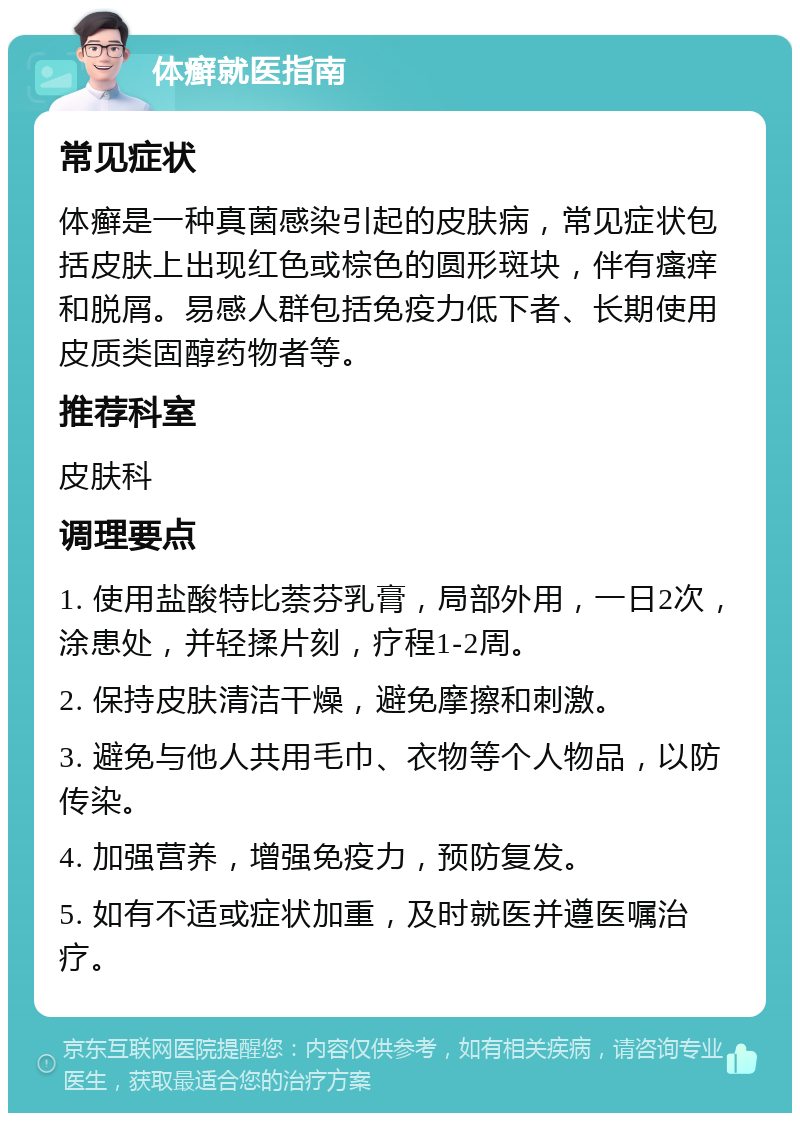 体癣就医指南 常见症状 体癣是一种真菌感染引起的皮肤病，常见症状包括皮肤上出现红色或棕色的圆形斑块，伴有瘙痒和脱屑。易感人群包括免疫力低下者、长期使用皮质类固醇药物者等。 推荐科室 皮肤科 调理要点 1. 使用盐酸特比萘芬乳膏，局部外用，一日2次，涂患处，并轻揉片刻，疗程1-2周。 2. 保持皮肤清洁干燥，避免摩擦和刺激。 3. 避免与他人共用毛巾、衣物等个人物品，以防传染。 4. 加强营养，增强免疫力，预防复发。 5. 如有不适或症状加重，及时就医并遵医嘱治疗。