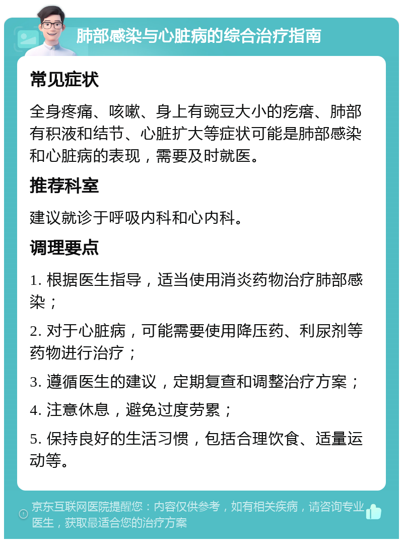 肺部感染与心脏病的综合治疗指南 常见症状 全身疼痛、咳嗽、身上有豌豆大小的疙瘩、肺部有积液和结节、心脏扩大等症状可能是肺部感染和心脏病的表现，需要及时就医。 推荐科室 建议就诊于呼吸内科和心内科。 调理要点 1. 根据医生指导，适当使用消炎药物治疗肺部感染； 2. 对于心脏病，可能需要使用降压药、利尿剂等药物进行治疗； 3. 遵循医生的建议，定期复查和调整治疗方案； 4. 注意休息，避免过度劳累； 5. 保持良好的生活习惯，包括合理饮食、适量运动等。