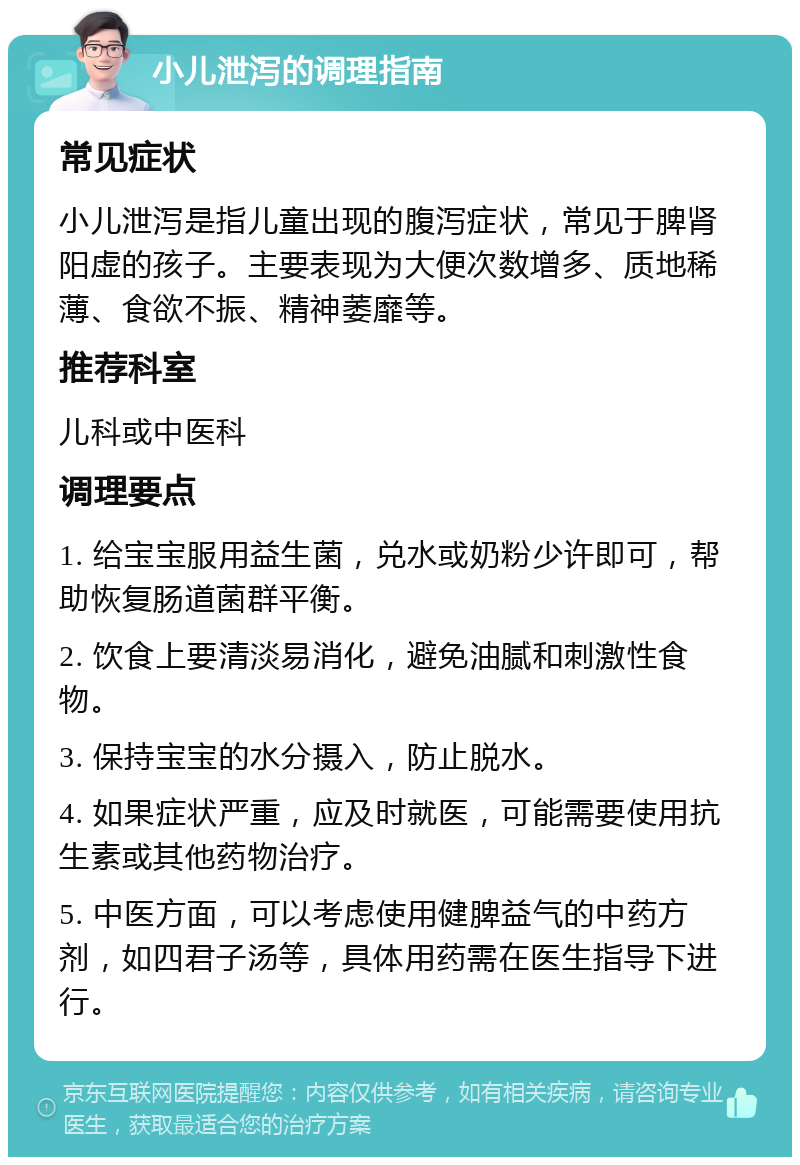 小儿泄泻的调理指南 常见症状 小儿泄泻是指儿童出现的腹泻症状，常见于脾肾阳虚的孩子。主要表现为大便次数增多、质地稀薄、食欲不振、精神萎靡等。 推荐科室 儿科或中医科 调理要点 1. 给宝宝服用益生菌，兑水或奶粉少许即可，帮助恢复肠道菌群平衡。 2. 饮食上要清淡易消化，避免油腻和刺激性食物。 3. 保持宝宝的水分摄入，防止脱水。 4. 如果症状严重，应及时就医，可能需要使用抗生素或其他药物治疗。 5. 中医方面，可以考虑使用健脾益气的中药方剂，如四君子汤等，具体用药需在医生指导下进行。