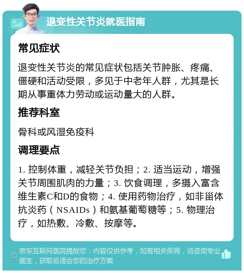 退变性关节炎就医指南 常见症状 退变性关节炎的常见症状包括关节肿胀、疼痛、僵硬和活动受限，多见于中老年人群，尤其是长期从事重体力劳动或运动量大的人群。 推荐科室 骨科或风湿免疫科 调理要点 1. 控制体重，减轻关节负担；2. 适当运动，增强关节周围肌肉的力量；3. 饮食调理，多摄入富含维生素C和D的食物；4. 使用药物治疗，如非甾体抗炎药（NSAIDs）和氨基葡萄糖等；5. 物理治疗，如热敷、冷敷、按摩等。