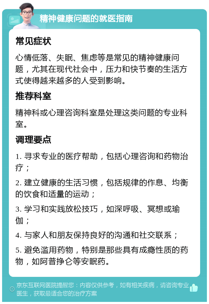 精神健康问题的就医指南 常见症状 心情低落、失眠、焦虑等是常见的精神健康问题，尤其在现代社会中，压力和快节奏的生活方式使得越来越多的人受到影响。 推荐科室 精神科或心理咨询科室是处理这类问题的专业科室。 调理要点 1. 寻求专业的医疗帮助，包括心理咨询和药物治疗； 2. 建立健康的生活习惯，包括规律的作息、均衡的饮食和适量的运动； 3. 学习和实践放松技巧，如深呼吸、冥想或瑜伽； 4. 与家人和朋友保持良好的沟通和社交联系； 5. 避免滥用药物，特别是那些具有成瘾性质的药物，如阿普挣仑等安眠药。