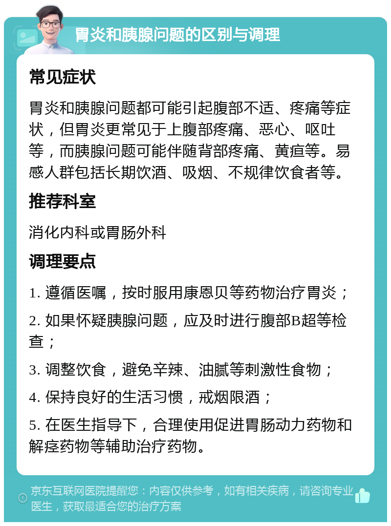 胃炎和胰腺问题的区别与调理 常见症状 胃炎和胰腺问题都可能引起腹部不适、疼痛等症状，但胃炎更常见于上腹部疼痛、恶心、呕吐等，而胰腺问题可能伴随背部疼痛、黄疸等。易感人群包括长期饮酒、吸烟、不规律饮食者等。 推荐科室 消化内科或胃肠外科 调理要点 1. 遵循医嘱，按时服用康恩贝等药物治疗胃炎； 2. 如果怀疑胰腺问题，应及时进行腹部B超等检查； 3. 调整饮食，避免辛辣、油腻等刺激性食物； 4. 保持良好的生活习惯，戒烟限酒； 5. 在医生指导下，合理使用促进胃肠动力药物和解痉药物等辅助治疗药物。