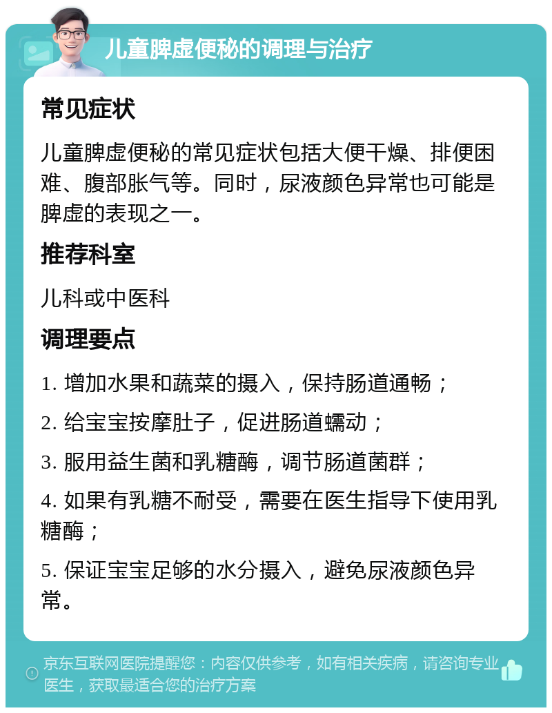 儿童脾虚便秘的调理与治疗 常见症状 儿童脾虚便秘的常见症状包括大便干燥、排便困难、腹部胀气等。同时，尿液颜色异常也可能是脾虚的表现之一。 推荐科室 儿科或中医科 调理要点 1. 增加水果和蔬菜的摄入，保持肠道通畅； 2. 给宝宝按摩肚子，促进肠道蠕动； 3. 服用益生菌和乳糖酶，调节肠道菌群； 4. 如果有乳糖不耐受，需要在医生指导下使用乳糖酶； 5. 保证宝宝足够的水分摄入，避免尿液颜色异常。